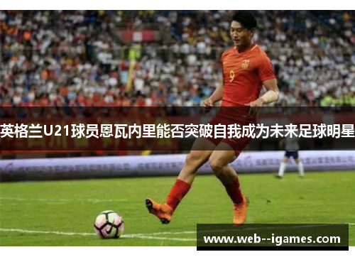英格兰U21球员恩瓦内里能否突破自我成为未来足球明星 英格兰U21球员恩瓦内里能否突破自我成为未来足球明星
