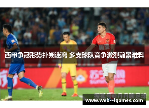 西甲争冠形势扑朔迷离 多支球队竞争激烈前景难料 西甲争冠形势扑朔迷离 多支球队竞争激烈前景难料