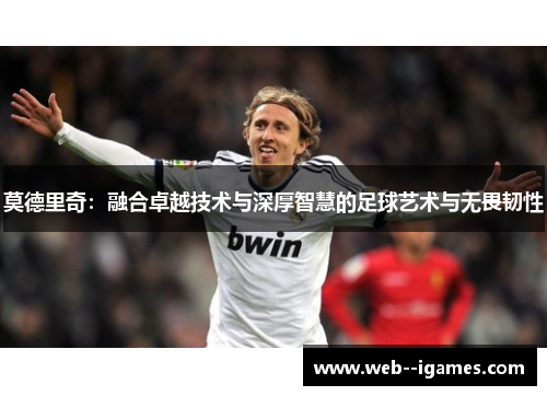 莫德里奇:融合卓越技术与深厚智慧的足球艺术与无畏韧性 莫德里奇:融合卓越技术与深厚智慧的足球艺术与无畏韧性