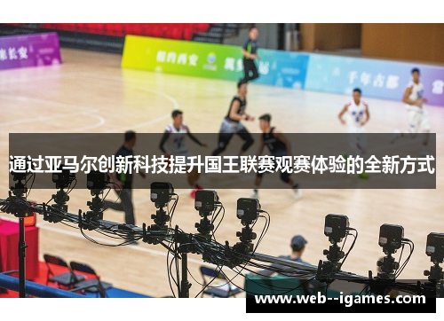 通过亚马尔创新科技提升国王联赛观赛体验的全新方式 通过亚马尔创新科技提升国王联赛观赛体验的全新方式