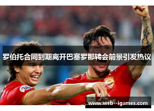 罗伯托合同到期离开巴塞罗那转会前景引发热议